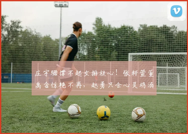 庄宇珊撑不起女排核心!张籽萱董禹含惊艳不再,赵勇只会心灵鸡汤