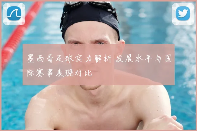 墨西哥足球实力解析 发展水平与国际赛事表现对比