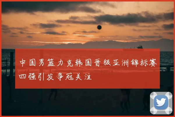 中国男篮力克韩国晋级亚洲锦标赛四强引发争冠关注
