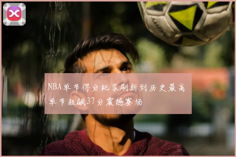 NBA单节得分纪录刷新到历史最高 单节狂飙37分震撼赛场