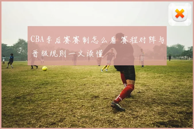 CBA季后赛赛制怎么看 赛程对阵与晋级规则一文读懂