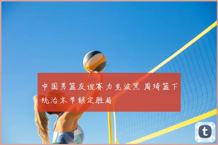 中国男篮友谊赛力克波黑 周琦篮下统治末节锁定胜局