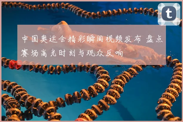 中国奥运会精彩瞬间视频发布 盘点赛场高光时刻与观众反响