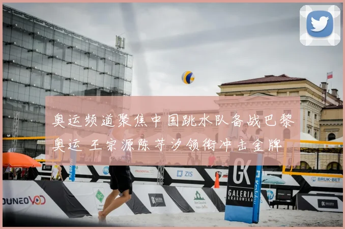 奥运频道聚焦中国跳水队备战巴黎奥运 王宗源陈芋汐领衔冲击金牌