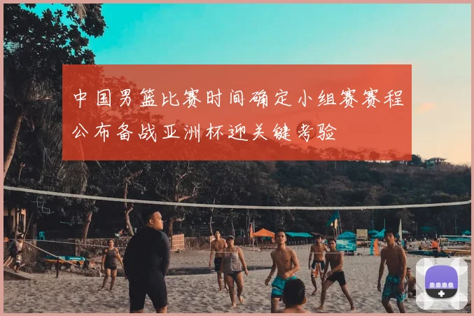 中国男篮比赛时间确定小组赛赛程公布备战亚洲杯迎关键考验
