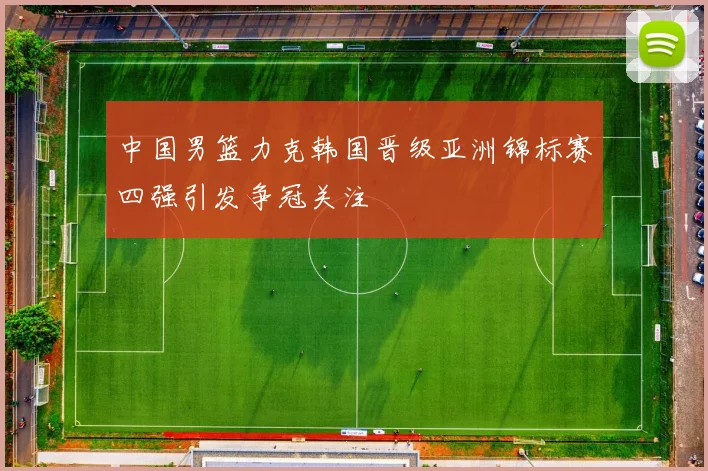 中国男篮力克韩国晋级亚洲锦标赛四强引发争冠关注