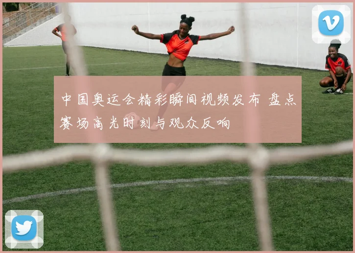 中国奥运会精彩瞬间视频发布 盘点赛场高光时刻与观众反响