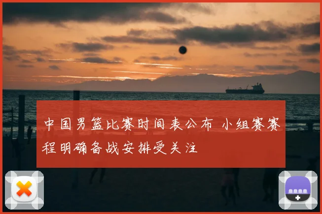 中国男篮比赛时间表公布 小组赛赛程明确备战安排受关注