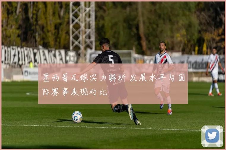 墨西哥足球实力解析 发展水平与国际赛事表现对比