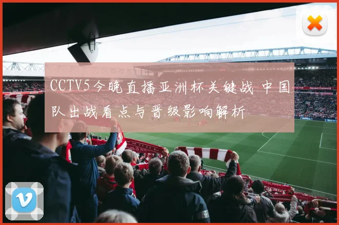 CCTV5今晚直播亚洲杯关键战 中国队出战看点与晋级影响解析