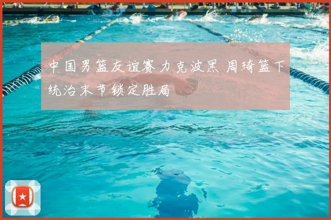 中国男篮友谊赛力克波黑 周琦篮下统治末节锁定胜局